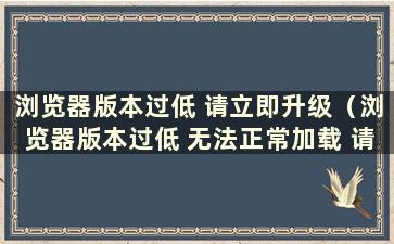 浏览器版本过低 请立即升级（浏览器版本过低 无法正常加载 请立即升级）